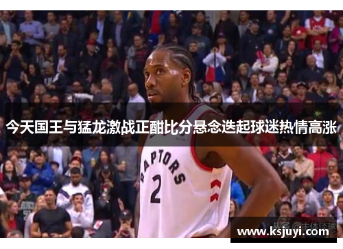 今天国王与猛龙激战正酣比分悬念迭起球迷热情高涨