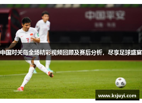 中国对关岛全场精彩视频回顾及赛后分析，尽享足球盛宴